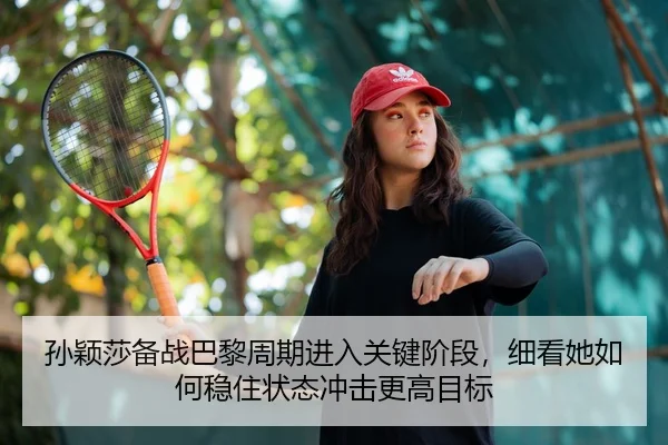 孙颖莎备战巴黎周期进入关键阶段，细看她如何稳住状态冲击更高目标